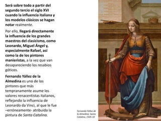 Será sobre todo a partir del
segundo tercio el siglo XVI
cuando la influencia italiana y
los modelos clásicos se hagan
notar realmente.
Por ello, llegará directamente
la influencia de los grandes
maestros del clasicismo, como
Leonardo, Miguel Ángel y,
especialmente Rafael, así
como la de los pintores
manieristas, a la vez que van
desapareciendo los resabios
góticos.
Fernando Yáñez de la
Almedina es uno de los
pintores que más
tempranamente asume los
valores renacentistas italianos,
reflejando la influencia de
Leonardo da Vinci, al que le fue
–erróneamente- atribuida la
pintura de Santa Catalina.
Fernando Yáñez de
la Almedina: Santa
Catalina, 1505-10
 
