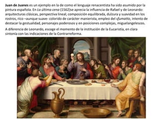 Juan de Juanes es un ejemplo en la de como el lenguaje renacentista ha sido asumido por la
pintura española. En La última cena (1562)se aprecia la influencia de Rafael y de Leonardo:
arquitecturas clásicas, perspectiva lineal, composición equilibrada, dulzura y suavidad en los
rostros, rico –aunque suave- colorido de carácter manierista, empleo del sfumatto, intento de
destacar la gestualidad, personajes poderosos y en posiciones complejas, miguelangelescos.
A diferencia de Leonardo, escoge el momento de la institución de la Eucaristía, en clara
sintonía con las indicaciones de la Contrarreforma.
 