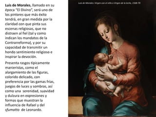 Luis de Morales, llamado en su
época “El Divino”, será uno de
los pintores que más éxito
tendrá, en gran medida por la
claridad con que pinta sus
escenas religiosas, que no
distraen al fiel (tal y como
indican los mandatos de la
Contrarreforma), y por su
capacidad de transmitir un
hondo sentimiento religioso e
inspirar la devoción.
Presenta rasgos típicamente
manieristas, como el
alargamiento de las figuras,
colorido delicado, con
preferencia por las gamas frías,
juegos de luces y sombras, así
como una serenidad, suavidad
y dulzura en expresiones y
formas que muestran la
influencia de Rafael y del
sfumatto de Leonardo.
Luis de Morales: Virgen con el niño o Virgen de la leche, 1568-70
 