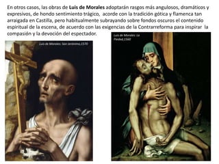 En otros casos, las obras de Luis de Morales adoptarán rasgos más angulosos, dramáticos y
expresivos, de hondo sentimiento trágico, acorde con la tradición gótica y flamenca tan
arraigada en Castilla, pero habitualmente subrayando sobre fondos oscuros el contenido
espiritual de la escena, de acuerdo con las exigencias de la Contrarreforma para inspirar la
compasión y la devoción del espectador.
Luis de Morales: San Jerónimo,1570
Luis de Morales: La
Piedad,1560
 