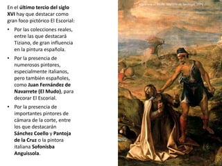 En el último tercio del siglo
XVI hay que destacar como
gran foco pictórico El Escorial:
• Por las colecciones reales,
entre las que destacará
Tiziano, de gran influencia
en la pintura española.
• Por la presencia de
numerosos pintores,
especialmente italianos,
pero también españoles,
como Juan Fernández de
Navarrete (El Mudo), para
decorar El Escorial.
• Por la presencia de
importantes pintores de
cámara de la corte, entre
los que destacarán
Sánchez Coello y Pantoja
de la Cruz o la pintora
italiana Sofonisba
Anguissola.
Navarrete el Mudo: Martirio de Santiago, 1571
 