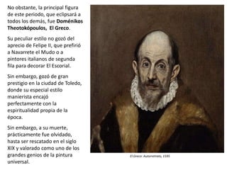 No obstante, la principal figura
de este periodo, que eclipsará a
todos los demás, fue Doménikos
Theotokópoulos, El Greco.
Su peculiar estilo no gozó del
aprecio de Felipe II, que prefirió
a Navarrete el Mudo o a
pintores italianos de segunda
fila para decorar El Escorial.
Sin embargo, gozó de gran
prestigio en la ciudad de Toledo,
donde su especial estilo
manierista encajó
perfectamente con la
espiritualidad propia de la
época.
Sin embargo, a su muerte,
prácticamente fue olvidado,
hasta ser rescatado en el siglo
XIX y valorado como uno de los
grandes genios de la pintura
universal.
El Greco: Autorretrato, 1595
 