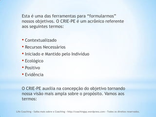 Esta é uma das ferramentas para “formularmos”
    nossos objetivos. O CRIE-PE é um acrônico referente
    aos seguintes termos:


    • Contextualizado
    • Recursos Necessários
    • Iniciado e Mantido pelo Indivíduo
    • Ecológico
    • Positivo
    • Evidência

    O CRIE-PE auxilia na concepção do objetivo tornando
    nossa visão mais ampla sobre o propósito. Vamos aos
    termos:

Life Coaching - Saiba mais sobre o Coaching - http://coachingsp.wordpress.com – Todos os direitos reservados.
 