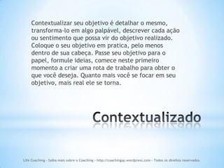Contextualizar seu objetivo é detalhar o mesmo,
    transforma-lo em algo palpável, descrever cada ação
    ou sentimento que possa vir do objetivo realizado.
    Coloque o seu objetivo em pratica, pelo menos
    dentro de sua cabeça. Passe seu objetivo para o
    papel, formule ideias, comece neste primeiro
    momento a criar uma rota de trabalho para obter o
    que você deseja. Quanto mais você se focar em seu
    objetivo, mais real ele se torna.




Life Coaching - Saiba mais sobre o Coaching - http://coachingsp.wordpress.com – Todos os direitos reservados.
 