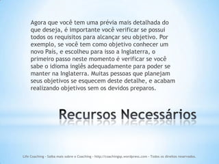 Agora que você tem uma prévia mais detalhada do
    que deseja, é importante você verificar se possui
    todos os requisitos para alcançar seu objetivo. Por
    exemplo, se você tem como objetivo conhecer um
    novo País, e escolheu para isso a Inglaterra, o
    primeiro passo neste momento é verificar se você
    sabe o idioma inglês adequadamente para poder se
    manter na Inglaterra. Muitas pessoas que planejam
    seus objetivos se esquecem deste detalhe, e acabam
    realizando objetivos sem os devidos preparos.




Life Coaching - Saiba mais sobre o Coaching - http://coachingsp.wordpress.com – Todos os direitos reservados.
 