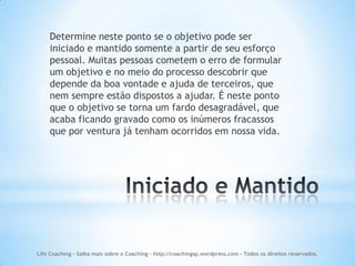 Determine neste ponto se o objetivo pode ser
    iniciado e mantido somente a partir de seu esforço
    pessoal. Muitas pessoas cometem o erro de formular
    um objetivo e no meio do processo descobrir que
    depende da boa vontade e ajuda de terceiros, que
    nem sempre estão dispostos a ajudar. É neste ponto
    que o objetivo se torna um fardo desagradável, que
    acaba ficando gravado como os inúmeros fracassos
    que por ventura já tenham ocorridos em nossa vida.




Life Coaching - Saiba mais sobre o Coaching - http://coachingsp.wordpress.com – Todos os direitos reservados.
 