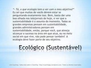 “- Tá, o que ecologia tem a ver com o meu objetivo?”
    Eu sei que muitos de vocês devem estar se
    perguntando exatamente isso. Bem, basta dar uma
    boa olhada nos telejornais de hoje, e ver que a
    sustentabilidade é o assunto do momento. Todas as
    grandes empresas pensam em sustentabilidade,
    grandes administradores pensam em
    sustentabilidade, então, porque você, que almeja
    alcançar o sucesso na área em que atua, ou no meio
    social em que vive, não pode pensar também? A
    ecologia deve fazer parte de seu objetivo.




Life Coaching - Saiba mais sobre o Coaching - http://coachingsp.wordpress.com – Todos os direitos reservados.
 