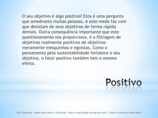O seu objetivo é algo positivo? Esta é uma pergunta
    que amedronta muitas pessoas, e este medo faz com
    que desistam de seus objetivos de forma rápida
    demais. Outra consequência importante que este
    questionamento nos proporciona, é a filtragem de
    objetivos realmente positivos de objetivos
    meramente mesquinhos e egoístas. Como o
    pensamento pela sustentabilidade fortalece o seu
    objetivo, o fator positivo também tem o mesmo
    efeito.




Life Coaching - Saiba mais sobre o Coaching - http://coachingsp.wordpress.com – Todos os direitos reservados.
 
