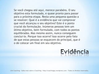 Se você chegou até aqui, merece parabéns. O seu
    objetivo esta formulado, e quase pronto para passar
    para a próxima etapa. Resta uma pequena questão a
    se resolver: Qual é a evidência que vai comprovar
    que você alcançou o seu objetivo? Este é o ponto
    crucial da formulação. Inúmeras pessoas tem um
    ótimo objetivo, bem formulado, com todos os pontos
    equilibrados. Mas mesmo assim, nunca conseguem
    conclui-lo. Porque isso ocorre? Isso ocorre pelo fato
    de que estas pessoas se esquecem do principal, que é
    o de colocar um final em seu objetivo.




Life Coaching - Saiba mais sobre o Coaching - http://coachingsp.wordpress.com – Todos os direitos reservados.
 