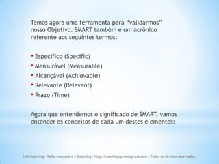 Temos agora uma ferramenta para “validarmos”
    nosso Objetivo. SMART também é um acrônico
    referente aos seguintes termos:


    • Especifico (Specific)
    • Mensurável (Measurable)
    • Alcançável (Achievable)
    • Relevante (Relevant)
    • Prazo (Time)

    Agora que entendemos o significado de SMART, vamos
    entender os conceitos de cada um destes elementos:




Life Coaching - Saiba mais sobre o Coaching - http://coachingsp.wordpress.com – Todos os direitos reservados.
 