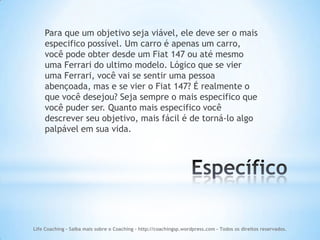 Para que um objetivo seja viável, ele deve ser o mais
    especifico possível. Um carro é apenas um carro,
    você pode obter desde um Fiat 147 ou até mesmo
    uma Ferrari do ultimo modelo. Lógico que se vier
    uma Ferrari, você vai se sentir uma pessoa
    abençoada, mas e se vier o Fiat 147? É realmente o
    que você desejou? Seja sempre o mais especifico que
    você puder ser. Quanto mais especifico você
    descrever seu objetivo, mais fácil é de torná-lo algo
    palpável em sua vida.




Life Coaching - Saiba mais sobre o Coaching - http://coachingsp.wordpress.com – Todos os direitos reservados.
 