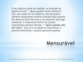 O seu objetivo pode ser medido, ou avaliado de
    alguma forma? “- Quero ganhar muito dinheiro”.
    Sim, este pode ser um objetivo, mas de quanto
    dinheiro exatamente estamos falando? Qual quantia
    lhe deixaria feliz? Para que o seu objetivo seja algo
    realizável, é importante definir de quanto
    exatamente estamos falando. “- Quero ganhar dez
    mil reais”. Esta já é um objetivo mensurável, é
    possível determinar o quanto queremos ganhar.




Life Coaching - Saiba mais sobre o Coaching - http://coachingsp.wordpress.com – Todos os direitos reservados.
 