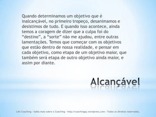 Quando determinamos um objetivo que é
    inalcançável, no primeiro tropeço, desanimamos e
    desistimos de tudo. E quando isso acontece, ainda
    temos a coragem de dizer que a culpa foi do
    “destino”, a “sorte” não me ajudou, entre outras
    lamentações. Temos que começar com os objetivos
    que estão dentro de nossa realidade, e pensar em
    cada objetivo, como etapa de um objetivo maior, que
    também será etapa de outro objetivo ainda maior, e
    assim por diante.




Life Coaching - Saiba mais sobre o Coaching - http://coachingsp.wordpress.com – Todos os direitos reservados.
 