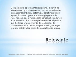 O seu objetivo se torna mais agradável, a partir do
    momento em que ele começa a realizar seus desejos
    e sonhos mais íntimos. Determinar objetivos que de
    alguma forma se liguem aos nossos propósitos de
    vida, faz com que o mesmo seja agradável e cada vez
    mais realizado. Procure sempre determinar objetivos
    que lhe traga um sentimento de realização, de
    trabalho concluído. Pense um pouco nisso, verifique
    se o seu objetivo faz parte de sua realização pessoal.




Life Coaching - Saiba mais sobre o Coaching - http://coachingsp.wordpress.com – Todos os direitos reservados.
 