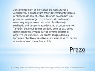 Juntamente com os conceitos de Mensurável e
    Alcançável, o prazo é um fator determinante para a
    realização de seu objetivo. Quando colocamos um
    prazo em nosso objetivo, estamos dizendo a nós
    mesmo que queremos que este objetivo seja
    realizado até determinada data, ou acontecimento.
    Também devemos tomar cuidado com os extremos
    deste conceito. Prazos curtos demais tornam o
    objetivo inalcançável. Já prazos longos demais
    tornam o objetivo cansativo e por muitas vezes sendo
    abandonado no meio do caminho.




Life Coaching - Saiba mais sobre o Coaching - http://coachingsp.wordpress.com – Todos os direitos reservados.
 