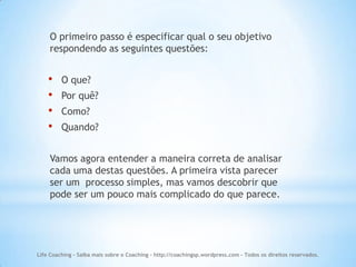 O primeiro passo é especificar qual o seu objetivo
    respondendo as seguintes questões:


    •    O que?
    •    Por quê?
    •    Como?
    •    Quando?


    Vamos agora entender a maneira correta de analisar
    cada uma destas questões. A primeira vista parecer
    ser um processo simples, mas vamos descobrir que
    pode ser um pouco mais complicado do que parece.




Life Coaching - Saiba mais sobre o Coaching - http://coachingsp.wordpress.com – Todos os direitos reservados.
 