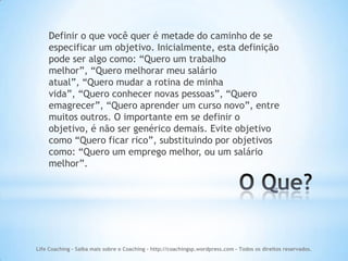 Definir o que você quer é metade do caminho de se
    especificar um objetivo. Inicialmente, esta definição
    pode ser algo como: “Quero um trabalho
    melhor”, “Quero melhorar meu salário
    atual”, “Quero mudar a rotina de minha
    vida”, “Quero conhecer novas pessoas”, “Quero
    emagrecer”, “Quero aprender um curso novo”, entre
    muitos outros. O importante em se definir o
    objetivo, é não ser genérico demais. Evite objetivo
    como “Quero ficar rico”, substituindo por objetivos
    como: “Quero um emprego melhor, ou um salário
    melhor”.




Life Coaching - Saiba mais sobre o Coaching - http://coachingsp.wordpress.com – Todos os direitos reservados.
 