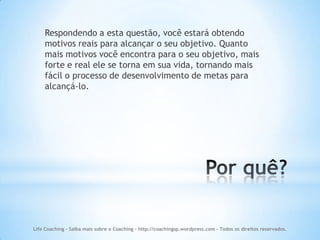 Respondendo a esta questão, você estará obtendo
    motivos reais para alcançar o seu objetivo. Quanto
    mais motivos você encontra para o seu objetivo, mais
    forte e real ele se torna em sua vida, tornando mais
    fácil o processo de desenvolvimento de metas para
    alcançá-lo.




Life Coaching - Saiba mais sobre o Coaching - http://coachingsp.wordpress.com – Todos os direitos reservados.
 