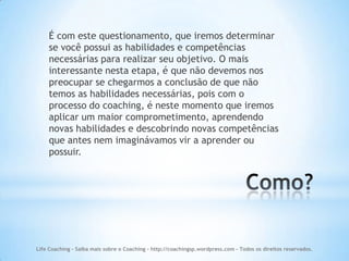 É com este questionamento, que iremos determinar
    se você possui as habilidades e competências
    necessárias para realizar seu objetivo. O mais
    interessante nesta etapa, é que não devemos nos
    preocupar se chegarmos a conclusão de que não
    temos as habilidades necessárias, pois com o
    processo do coaching, é neste momento que iremos
    aplicar um maior comprometimento, aprendendo
    novas habilidades e descobrindo novas competências
    que antes nem imaginávamos vir a aprender ou
    possuir.




Life Coaching - Saiba mais sobre o Coaching - http://coachingsp.wordpress.com – Todos os direitos reservados.
 