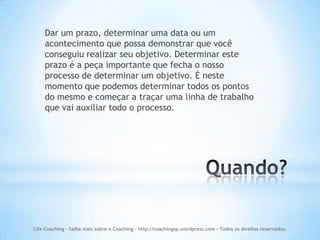 Dar um prazo, determinar uma data ou um
    acontecimento que possa demonstrar que você
    conseguiu realizar seu objetivo. Determinar este
    prazo é a peça importante que fecha o nosso
    processo de determinar um objetivo. É neste
    momento que podemos determinar todos os pontos
    do mesmo e começar a traçar uma linha de trabalho
    que vai auxiliar todo o processo.




Life Coaching - Saiba mais sobre o Coaching - http://coachingsp.wordpress.com – Todos os direitos reservados.
 