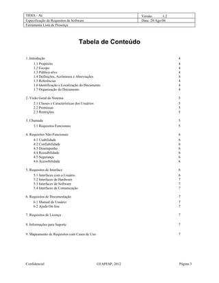 TIDIA - Ae                                                        Versão:      1.2
Especificação de Requisitos de Software                           Data: 29/Ago/06
Ferramenta Lista de Presença



                                     Tabela de Conteúdo

1. Introdução                                                                        4
      1.1 Propósito                                                                  4
      1.2 Escopo                                                                     4
      1.3 Público-alvo                                                               4
      1.4 Definições, Acrônimos e Abreviações                                        4
      1.5 Referências                                                                4
      1.6 Identificação e Localização do Documento                                   4
      1.7 Organização do Documento                                                   4

2. Visão Geral do Sistema                                                            5
     2.1 Classes e Características dos Usuários                                      5
     2.2 Premissas                                                                   5
     2.3 Restrições                                                                  5

3. Chamada                                                                           5
     3.1 Requisitos Funcionais                                                       5

4. Requisitos Não-Funcionais                                                         6
     4.1 Usabilidade                                                                 6
     4.2 Confiabilidade                                                              6
     4.3 Desempenho                                                                  6
     4.4 Reusabilidade                                                               6
     4.5 Segurança                                                                   6
     4.6 Acessibilidade                                                              6

5. Requisitos de Interface                                                           6
     5.1 Interfaces com o Usuário                                                    6
     5.2 Interfaces de Hardware                                                      7
     5.3 Interfaces de Software                                                      7
     5.4 Interfaces de Comunicação                                                   7

6. Requisitos de Documentação                                                        7
     6.1 Manual de Usuário                                                           7
     6.2 Ajuda On-line                                                               7

7. Requisitos de Licença                                                             7

8. Informações para Suporte                                                          7

9. Mapeamento de Requisitos com Casos de Uso                                         7




Confidencial                                      ©FAPESP, 2012                      Página 3
 