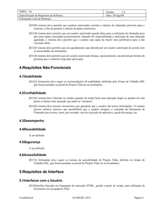 TIDIA - Ae                                                                  Versão:      1.2
Especificação de Requisitos de Software                                     Data: 29/Ago/06
Ferramenta Lista de Presença

        [R10]O sistema deve permitir que usuários autorizados insiram o número de chamadas previstas para o
            contexto, a fim de permitir o cálculo de dados estatísticos.
        [R11]O sistema deve permitir que um usuário autorizado agende datas para a realização de chamadas para
            que estas sejam executadas posteriormente. Quando for impossibilitada a realização de uma chamada
            agendada, o sistema deve permitir que o usuário seja capaz de inserir uma justificativa para a não
            execução desta.
        [R12]O sistema deve permitir que um agendamento seja alterado por um usuário autorizado de acordo com
            as necessidades do ministrante.
        [R13]O sistema deve permitir que um usuário autorizado forneça, opcionalmente, um percentual mínimo de
            presença que o contexto exige para aprovação.


4.Requisitos Não-Funcionais

4.1Usabilidade
        [R14]A ferramenta deve seguir as recomendações de usabilidade, definidas pelo Grupo de Trabalho IHC
            que foram postadas no portal do Projeto Tidia-ae na incubadora.


4.2Confiabilidade
        [R15]O sistema deve informar ao usuário quando ele tentar fazer uma operação ilegal ou quando ele está
            preste a realizar uma operação que pode ser “perigosa”.
        [R16]O sistema deve possuir mecanismos que garantam que o usuário não perca informações. O sistema
            precisa oferecer recursos que possibilitem que o usuário recupere o conteúdo da ferramenta de
            Chamada caso ocorra, como, por exemplo, erro de execução do aplicativo, queda de energia, etc.


4.3Desempenho

4.4Reusabilidade
        A ser definido.

4.5Segurança
        A ser definido.

4.6Acessibilidade
        [R17]A ferramenta deve seguir as normas de acessibilidade do Projeto Tidia, definido no Grupo de
            Trabalho IHC, que foram postadas no portal do Projeto Tidia-Ae na incubadora.


5.Requisitos de Interface

5.1Interfaces com o Usuário
        [R18]Interface baseada em linguagem de marcação HTML, gerada a partir de scripts, para utilização da
            ferramenta em navegadores Web.


Confidencial                                  ©FAPESP, 2012                                         Página 6
 
