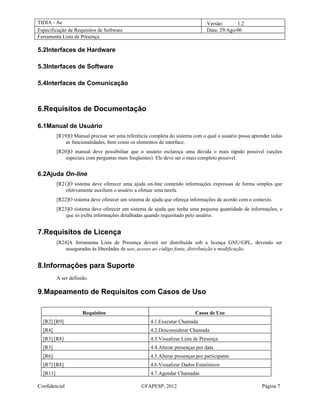 TIDIA - Ae                                                                     Versão:      1.2
Especificação de Requisitos de Software                                        Data: 29/Ago/06
Ferramenta Lista de Presença

5.2Interfaces de Hardware

5.3Interfaces de Software

5.4Interfaces de Comunicação



6.Requisitos de Documentação

6.1Manual de Usuário
          [R19]O Manual precisar ser uma referência completa do sistema com o qual o usuário possa aprender todas
              as funcionalidades, bem como os elementos de interface.
          [R20]O manual deve possibilitar que o usuário esclareça uma dúvida o mais rápido possível (seções
              especiais com perguntas mais freqüentes). Ele deve ser o mais completo possível.


6.2Ajuda On-line
          [R21]O sistema deve oferecer uma ajuda on-line contendo informações expressas de forma simples que
              efetivamente auxiliem o usuário a efetuar uma tarefa.
          [R22]O sistema deve oferecer um sistema de ajuda que ofereça informações de acordo com o contexto.
          [R23]O sistema deve oferecer um sistema de ajuda que tenha uma pequena quantidade de informações, e
              que só exiba informações detalhadas quando requisitado pelo usuário.


7.Requisitos de Licença
          [R24]A ferramenta Lista de Presença deverá ser distribuída sob a licença GNU/GPL, devendo ser
              asseguradas às liberdades de uso, acesso ao código fonte, distribuição e modificação.


8.Informações para Suporte
          A ser definido.

9.Mapeamento de Requisitos com Casos de Uso

                      Requisitos                                         Casos de Uso
  [R2] [R9]                                         4.1.Executar Chamada
  [R4]                                              4.2.Desconsiderar Chamada
  [R5] [R8]                                         4.3.Visualizar Lista de Presença
  [R3]                                              4.4.Alterar presenças por data
  [R6]                                              4.5.Alterar presenças por participante
  [R7] [R8]                                         4.6.Visualizar Dados Estatísticos
  [R11]                                             4.7.Agendar Chamadas

Confidencial                                    ©FAPESP, 2012                                          Página 7
 