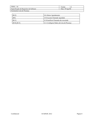 TIDIA - Ae                                                             Versão:      1.2
Especificação de Requisitos de Software                                Data: 29/Ago/06
Ferramenta Lista de Presença

  [R12]                                      4.8.Alterar Agendamento
  [R9]                                       4.9.Executar Chamada Agendada
  [R11]                                      4.10.Justificar Chamada não executada
  [R10] [R13]                                4.11.Configurar Dados da Lista de Presença




Confidencial                              ©FAPESP, 2012                                   Página 8
 