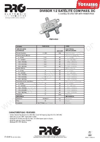 Especificações e imagens sujeitas a alterações sem prévio aviso. /
Specifications and pictures submited to changes without previous notice.
www.proeletronic.com.br
DIVISOR 1:2 SATÉLITE COM PASS. DC
1:2 SATELLITE SPLITTER WITH POWER PASS
PQDV-2022
CARACTERÍSTICAS / FEATURES:
- Cobre a faixa de frequência de 5 a 2400 MHz / Cover the frequency range from 5 to 2400 MHz.
- Ideal para uso com LNBF / Appropriate to LNBF.
- Passagem DC 500mA em todas as portas / DC 500mA power pass in all ports.
- Diodos de proteção / Diodes Protected
CÓDIGO
ESPECIFICAÇÕES
ELÉTRICAS
Faixa de frequência
Perda de Inserção (Máxima)
47 ~ 1000 MHz
1000 ~ 1750 MHz
1750 ~ 2300 MHz
2300 ~ 2400 MHz
Isolação (Mínima)
Impedância
MECÂNICA
Dimensões
PQDV-2022
5 ~ 2400
< 4.7
< 5.3
< 7.2
21
21
22
20
75
58.5x50x17
UNID. /UNIT.
MHz
dB
dB
dB
Ohms
mm
CODE
ELECTRICAL
SPECIFICATIONS
Frequencyrange
Insertion Loss (Maximum)
Isolation (Minimal)
Impedance
MECHANICAL
Dimensions
47 ~ 1000 MHz
1000 ~ 1750 MHz
1750 ~ 2300 MHz
2300 ~ 2400 MHz
47 ~ 1000 MHz
1000 ~ 1750 MHz
1750 ~ 2300 MHz
2300 ~ 2400 MHz
47 ~ 1000 MHz
1000 ~ 1750 MHz
1750 ~ 2300 MHz
2300 ~ 2400 MHz
Peso 38 g Weight
Conectores Tipo “F” Fêmea / Type “F” Female Conectors
dB
dB
dB
dB
dB
< 6.8
5 ~ 47 MHz < 4.5 dB 5 ~ 47 MHz
185 ~ 47 MHz 5 ~ 47 MHzdB
- Blindagem RFI / RFI Shielding
REV01 -12/03/2010Fr-0411A (12/03/2010)
Perdade Retorno(Ent./ SaídaMínimo)
11
12
dB
dB
Return Loss (In / Out Minimal)
47 ~ 1000 MHz
1000 ~ 1750 MHz
1750 ~ 2300 MHz
2300 ~ 2400 MHz
47 ~ 1000 MHz
1000 ~ 1750 MHz
1750 ~ 2300 MHz
2300 ~ 2400 MHz
dB
dB
105 ~ 47 MHz 5 ~ 47 MHzdB
12
11
 