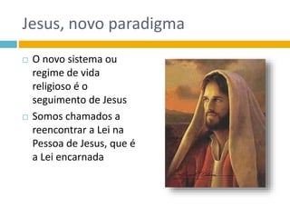 Jesus, novo paradigma
 O novo sistema ou
regime de vida
religioso é o
seguimento de Jesus
 Somos chamados a
reencontrar a Lei na
Pessoa de Jesus, que é
a Lei encarnada
 