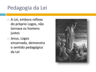 Pedagogia da Lei
 A Lei, embora reflexo
do próprio Logos, não
tornava os homens
justos
 Jesus, Logos
encarnado, demonstra
o sentido pedagógico
da Lei
 