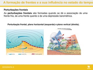A formação de frentes e a sua influência no estado do tempo
Perturbação frontal, plano horizontal (esquerda) e plano vertical (direita).
Perturbações frontais
As perturbações frontais são formadas quando se dá a associação de uma
frente fria, de uma frente quente e de uma depressão barométrica.
 