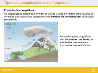 Tipos de precipitações mais frequentes
Precipitações orográficas
As precipitações orográficas formam-se devido à ação do relevo, uma vez que as
vertentes das montanhas constituem uma barreira de condensação, originando
precipitação.
As precipitações orográficas
são frequentes nas áreas de
montanha, nas vertentes
expostas a ventos húmidos.
 