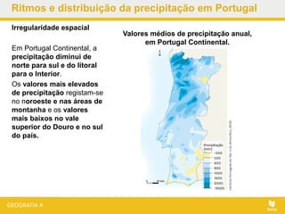 Ritmos e distribuição da precipitação em Portugal
Irregularidade espacial
Em Portugal Continental, a
precipitação diminui de
norte para sul e do litoral
para o Interior.
Os valores mais elevados
de precipitação registam-se
no noroeste e nas áreas de
montanha e os valores
mais baixos no vale
superior do Douro e no sul
do país.
Valores médios de precipitação anual,
em Portugal Continental.
 