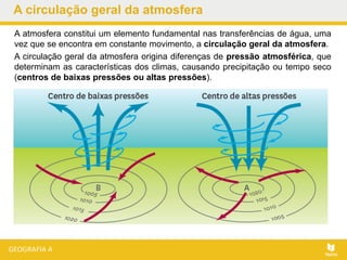 A circulação geral da atmosfera
A atmosfera constitui um elemento fundamental nas transferências de água, uma
vez que se encontra em constante movimento, a circulação geral da atmosfera.
A circulação geral da atmosfera origina diferenças de pressão atmosférica, que
determinam as características dos climas, causando precipitação ou tempo seco
(centros de baixas pressões ou altas pressões).
 
