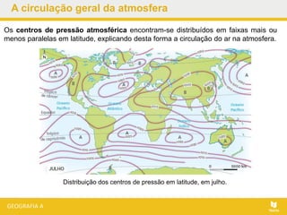 Distribuição dos centros de pressão em latitude, em julho.
Os centros de pressão atmosférica encontram-se distribuídos em faixas mais ou
menos paralelas em latitude, explicando desta forma a circulação do ar na atmosfera.
A circulação geral da atmosfera
 