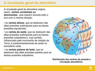 A circulação geral da atmosfera
• os ventos alísios, que se deslocam das
altas pressões subtropicais para as baixas
pressões equatoriais;
• os ventos de oeste, que se deslocam das
altas pressões subtropicais para as baixas
pressões subpolares e, cujo sentido,
influenciado pelo movimento de rotação da
Terra, é predominantemente de oeste no
hemisfério norte.
• os ventos polares de leste, que se
deslocam das altas pressões polares para as
baixas pressões subpolares.
Distribuição dos centros de pressão e
circulação atmosférica..
A circulação geral da atmosfera origina,
assim, ventos constantes ou
dominantes, pois sopram durante todo o
ano com a mesma direção:
BB
B
B B
AA
A
A
AA
 