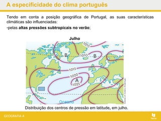 A especificidade do clima português
Tendo em conta a posição geográfica de Portugal, as suas características
climáticas são influenciadas:
-pelas altas pressões subtropicais no verão;
Julho
Distribuição dos centros de pressão em latitude, em julho.
 