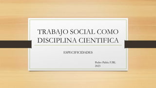 TRABAJO SOCIAL COMO
DISCIPLINA CIENTIFICA
ESPECIFICIDADES
Pedro Pablo/URL
2023
 