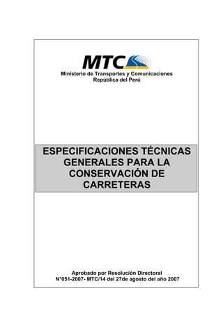 Ministerio de Transportes y Comunicaciones
República del Perú
ESPECIFICACIONES TÉCNICAS
GENERALES PARA LA
CONSERVACIÓN DE
CARRETERAS
Aprobado por Resolución Directoral
N°051-2007- MTC/14 del 27de agosto del año 2007
 