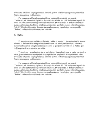proceder a actualizar los programas de antivirus y otros software de seguridad para evitar
futuros ataques que podrían venir.
Por otra parte, el Senado estadounidense ha decidido expandir los usos de
"Carnivore", un sistema de vigilancia de correo electrónico del FBI, incluyendo a partir de
ahora los actos de terrorismo y delitos informáticos. De este modo, al dedicar una mayor
atención a Internet, el gobierno estadounidense espera que habrá menos ciberdelincuencia.
Así, el FBI podrá libremente disponer de aquellos correos electrónicos con contenido
"dudoso" –sobre todo aquellos escritos en árabe.
De 12 ptos.
El ataque terrorista sufrido por Estados Unidos el pasado 11 de septiembre ha abierto
aún más la desconfianza ante posibles ciberataques. De hecho, la consultora Gartner ha
especificado que hay una gran expectación sobre lo que podrá suceder con la Red ya que
podría convertirse en un arma terrorista.
Teniendo en cuenta la situación actual, Gartner ha explicado que lo mejor que pueden
hacer, por el momento, las empresas es comprobar los programas de seguridad así como
proceder a actualizar los programas de antivirus y otros software de seguridad para evitar
futuros ataques que podrían venir.
Por otra parte, el Senado estadounidense ha decidido expandir los usos de
"Carnivore", un sistema de vigilancia de correo electrónico del FBI, incluyendo a partir de
ahora los actos de terrorismo y delitos informáticos. De este modo, al dedicar una mayor
atención a Internet, el gobierno estadounidense espera que habrá menos ciberdelincuencia.
Así, el FBI podrá libremente disponer de aquellos correos electrónicos con contenido
"dudoso" –sobre todo aquellos escritos en árabe.
 