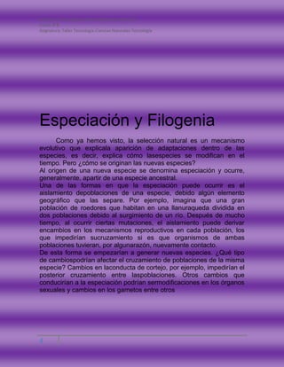 Nombre: Carla Catalina Andrea Monsalves Montano
Curso: 8°B
Asignatura: Taller Tecnología-Ciencias Naturales-Tecnología
4
Especiación y Filogenia
Como ya hemos visto, la selección natural es un mecanismo
evolutivo que explicala aparición de adaptaciones dentro de las
especies, es decir, explica cómo lasespecies se modifican en el
tiempo. Pero ¿cómo se originan las nuevas especies?
Al origen de una nueva especie se denomina especiación y ocurre,
generalmente, apartir de una especie ancestral.
Una de las formas en que la especiación puede ocurrir es el
aislamiento depoblaciones de una especie, debido algún elemento
geográfico que las separe. Por ejemplo, imagina que una gran
población de roedores que habitan en una llanuraqueda dividida en
dos poblaciones debido al surgimiento de un río. Después de mucho
tiempo, al ocurrir ciertas mutaciones, el aislamiento puede derivar
encambios en los mecanismos reproductivos en cada población, los
que impedirían sucruzamiento si es que organismos de ambas
poblaciones tuvieran, por algunarazón, nuevamente contacto.
De esta forma se empezarían a generar nuevas especies. ¿Qué tipo
de cambiospodrían afectar el cruzamiento de poblaciones de la misma
especie? Cambios en laconducta de cortejo, por ejemplo, impedirían el
posterior cruzamiento entre laspoblaciones. Otros cambios que
conducirían a la especiación podrían sermodificaciones en los órganos
sexuales y cambios en los gametos entre otros
 