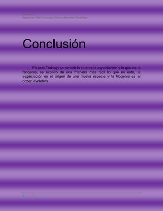 Nombre: Carla Catalina Andrea Monsalves Montano
Curso: 8°B
Asignatura: Taller Tecnología-Ciencias Naturales-Tecnología
5
Conclusión
En este Trabajo se explicó lo que es la especiación y lo que es la
filogenia, se explicó de una manera más fácil lo que es esto, la
especiación es el origen de una nueva especie y la filogenia es el
orden evolutivo
 