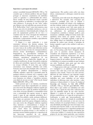 Especismo e a percepção dos animais                                                                              77

animais e moralidade humana]) (ROLLIN, 1981, p. 74)       negativamente. Eles podem assim sofrer um dano
considera que os direitos jurídicos têm por função        direto, contrariamente à afirmação central da teoria
proteger os interesses constitutivos do indivíduo         tradicional.
contra os caprichos e a arbitrariedade dos outros.            Entretanto, nem toda teoria das obrigações direta
Desse sentido, há uma dimensão moral: conceder            é admissível. Por exemplo, uma concepção que
direitos jurídicos ao indivíduo é reconhecer-lhe um       condena a crueldade para com os animais é
valor intrínseco. A presença de um “telos” indica         recomenda a bondade em relação a eles negligencia
que lidamos com um indivíduo que possui tal valor.        um fato evidente: pode-se causar um dano a alguém
B. E. Rollin define “telos” como uma natureza, uma        sem ter uma intenção cruel. Sob outro ponto de
função, uma série de atividades intrínsecas a um ser      vista, um utilitarismo do ato (utilitarismo hedonista
vivo; essa natureza é determinada pela evolução, faz      ou     utilitarismo    da    preferência)    apresenta
parte do equipamento genético do ser vivo e o             consequências contrárias à intuição: pode-se, para
constitui como tal. Uma concepção tão nitidamente         maximizar a utilidade, infligir de forma muito não-
teológica da natureza animal o leva a criticar            igualitária sérios danos aos agentes morais. Em
duramente o reducionismo científico, especialmente        outras palavras, o princípio segundo o qual não se
em sua versão behaviorista.                               deve infligir danos aos indivíduos depende de um
    T. Regan é o mais conhecido e o mais                  princípio de ordem mais elevada, o princípio de
sistemático defensor dos direitos animais. Seu            justiça, segundo o qual se deve atribuir a cada um o
método é intuicionista. A reflexão ética não se lança     que lhe cabe.
no vazio: trata-se de escolher entre diferentes teorias       O utilitarismo da regra não consegue explicar por
morais concorrentes (versões do consequencialismo;        que, em boa justiça, pode haver obrigações diretas
diversas teorias deontológicas; contratualismo).          para com os pacientes morais (incapazes de
Inspirando-se no procedimento rawlsiano do                reivindicar um tratamento equitativo); e as éticas
equilíbrio reflexo, T. Regan faz um exame de nossas       perfeccionistas justificam tratamentos não apenas
intuições espontâneas, purgando-as de sua                 diferenciais, mas também discriminatórios. A
inconsistência, de sua imprecisão, daquilo que as         fraqueza maior de tais análises decorre de que nelas
complica inutilmente, do que elas podem comportar         os indivíduos só contam na medida em que realizam
de ideias pré-concebidas: aparecem então intuições        um valor “localizado nutra parte que não neles
ou crenças refletidas. A teoria ética que melhor          mesmos (utilidade, excelência do agir)”.
sistematizar essas intuições refletidas será retida.          T. Regan pensa então que o princípio de justiça
Somente uma teoria ética fundada sobre os direitos é      só é inteligível se os indivíduos têm valor neles
capaz de justificar adequadamente a intuição              mesmos. Esse valor não é nem um estado mental,
refletida, segundo a qual não é permitido tratar de       tampouco uma virtude. Trata-se do valor inerente,
qualquer maneira os animais, isto é, segundo a qual       diferente do valor intrínseco, que depende sempre
restrições normativas pesam sobre a conduta dos           de experiências mentais vividas pelo próprio
seres humanos em relação a “mamíferos normais,            indivíduo, por outro indivíduo ou por outros
com idade de um ano ou mais” (The Case for Animal         indivíduos (a diferença entre valor inerente e valor
Rights) (REGAN, 1983, p. 408).                            intrínseco é clássica desde C. I. Lewis, Na Analysis of
    Todos pensam que é, no mínimo, moralmente             Knowledge and Valuation, La Salle (III) (OPEN
condenável causar danos injustificados aos animais,       COURT, 1946, p. 365-554 apud REGAN, 1983).
mas uma teoria das obrigações indiretas naquilo que       Resta saber o que confere aos indivíduos um valor
lhes concerne não é capaz de justificar tal princípio:    inerente. Ser o sujeito de uma vida é suficiente para
com efeito, tal teoria identifica a comunidade moral      fazer do indivíduo titular de um valor inerente.
com a comunidade dos agentes morais (o agente             Alguém é o sujeito de uma vida se experimenta
moral é capaz de agir seguindo princípios; ele é          desejos e preferências; se é capaz de ter percepções e
dotado de livre-arbítrio e pode, portanto, deliberar).    lembranças; se pode agir intencionalmente em
Em relação aos pacientes morais, os membros da            função de um objetivo; se é dotado de sensibilidade
comunidade moral têm apenas obrigações indiretas,         e se tem uma vida emocional; se tem um senso do
mas uma teoria das obrigações indiretas (egoísmo          futuro, inclusive de seu próprio futuro; se manifesta
ético, kantismo e contratualismo) é incapaz de            uma identidade psicológica por meio do tempo; mas,
explicar por que o princípio, segundo o qual, não se      de forma mais decisiva ainda, se tem um bem-estar
deve causar danos aos indivíduos aplica-se                individual do qual possa ter a experiência própria por
diretamente aos agentes morais, e a eles somente: os      meio do tempo. T. Regan considera certamente que
pacientes morais também podem ter a experiência de        o bem-estar (welfare) é a ocasião de uma experiência
um bem-estar suscetível de ser afetado                    própria de um tipo muito particular, caso contrário
Acta Scientiarum. Human and Social Sciences                                     Maringá, v. 33, n. 1, p. 75-80, 2011
 