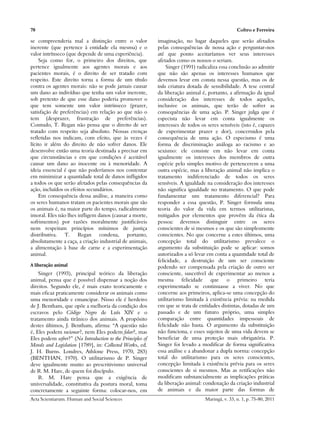 78                                                                                                Coltro e Ferreira

se compreenderia mal a distinção entre o valor              imaginação, no lugar daqueles que serão afetados
inerente (que pertence à entidade ela mesma) e o            pelas consequências de nossa ação e perguntar-nos
valor intrínseco (que depende de uma experiência).          até que ponto aceitaríamos ver seus interesses
     Seja como for, o primeiro dos direitos, que            afetados como os nossos o seriam.
pertence igualmente aos agentes morais e aos                    Singer (1991) radicaliza essa conclusão ao admitir
pacientes morais, é o direito de ser tratado com            que não são apenas os interesses humanos que
respeito. Este direito torna a forma de um título           devemos levar em consta nessa questão, mas os de
contra os agentes morais: não se pode jamais causar         toda criatura dotada de sensibilidade. A tese central
um dano ao indivíduo que tenha um valor inerente,           da liberação animal é, portanto, a afirmação da igual
sob pretexto de que esse dano poderia promover o            consideração dos interesses de todos aqueles,
que tem somente um valor intrínseco (prazer,                inclusive os animais, que terão de sofrer as
satisfação de preferências) em relação ao que não o         consequências de uma ação. P. Singer julga que é
tem (desprazer, frustração de preferências).                especista não levar em conta igualmente os
Contudo, T. Regan não pensa que o direito de ser            interesses de todos os seres sensíveis (isto é, capazes
tratado com respeito seja absoluto. Nossas crenças          de experimentar prazer e dor), concernidos pela
refletidas nos indicam, com efeito, que às vezes é          consequência de uma ação. O especismo é uma
lícito ir além do direito de não sofrer danos. Ele          forma de discriminação análoga ao racismo e ao
desenvolve então uma teoria destinada a precisar em         sexismo: ele consiste em não levar em conta
que circunstâncias e em que condições é aceitável           igualmente os interesses dos membros de outra
causar um dano ao inocente ou à menoridade. A               espécie pelo simples motivo de pertencerem a uma
ideia essencial é que não poderíamos nos contentar          outra espécie, mas a liberação animal não implica o
em minimizar a quantidade total de danos infligidos         tratamento indiferenciado de todos os seres
a todos os que serão afetados pelas consequências da        sensíveis. A igualdade na consideração dos interesses
ação, incluídos os efeitos secundários.                     não significa igualdade no tratamento. O que pode
     Em consequência dessa análise, a maneira como          fundamentar um tratamento diferencial? Para
os seres humanos tratam os pacientes morais que são         responder a essa questão, P. Singer formula uma
os animais é, na maior parte do tempo, radicalmente         teoria do valor da vida em termos utilitaristas,
imoral. Eles não lhes infligem danos (causar a morte,       mitigados por elementos que provêm da ética da
sofrimentos) por razões moralmente justificáveis            pessoa: devemos distinguir entre os seres
nem respeitam princípios mínimos de justiça                 conscientes de si mesmos e os que são simplesmente
distributiva. T. Regan condena, portanto,                   conscientes. No que concerne a estes últimos, uma
absolutamente a caça, a criação industrial de animais,      concepção total do utilitarismo prevalece o
a alimentação à base de carne e a experimentação            argumento da substituição pode se aplicar: somos
animal.                                                     autorizados a só levar em conta a quantidade total de
                                                            felicidade, a destruição de um ser consciente
A liberação animal                                          podendo ser compensada pela criação de outro ser
    Singer (1993), principal teórico da liberação           consciente, suscetível de experimentar ao menos a
animal, pensa que é possível dispensar a noção dos          mesma felicidade que o primeiro teria
direitos. Segundo ele, é mais exato teoricamente e          experimentado se continuasse a viver. No que
mais eficaz praticamente considerar os animais como         concerne aos primeiros, aplica-se uma concepção do
uma menoridade e emancipar. Nisso ele é herdeiro            utilitarismo limitada à existência prévia: na medida
de J. Bentham, que opõe a melhoria da condição dos          em que se trata de entidades distintas, dotadas de um
escravos pelo Código Negro de Luís XIV e o                  passado e de um futuro próprio, uma simples
tratamento ainda tirânico dos animais. A propósito          comparação entre quantidades impessoais de
destes últimos, J. Bentham, afirma: “A questão não          felicidade não basta. O argumento da substituição
é, Eles podem racionar?, nem Eles podem falar?, mas         não funciona, e esses sujeitos de uma vida devem se
Eles podem sofrer?” (Na Introduction to the Principles of   beneficiar de uma proteção mais obrigatória. P.
Morals and Legislation [1789], in: Collected Works, ed.     Singer foi levado a modificar de forma significativa
J. H. Burns. Londres, Athlone Press, 1970, 283)             essa análise e a abandonar a dupla norma: concepção
(BENTHAN, 1970). O utilitarismo de P. Singer                total do utilitarismo para os seres conscientes,
deve igualmente muito ao prescritivismo universal           concepção limitada à existência prévia para os seres
de R. M. Hare, de quem foi discípulo.                       conscientes de si mesmos. Mas as retificações não
    R. M. Hare pensa que a exigência de                     modificam substancialmente as implicações práticas
universalidade, constitutiva da postura moral, toma         da liberação animal: condenação da criação industrial
concretamente a seguinte forma: colocar-nos, em             de animais e da maior parte das formas de
Acta Scientiarum. Human and Social Sciences                                       Maringá, v. 33, n. 1, p. 75-80, 2011
 