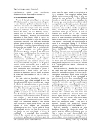 Especismo e a percepção dos animais                                                                            79

experimentação animal, caráter moralmente                ordem natural e querer a todo preço subtrair-se a
obrigatório de uma alimentação vegetariana etc.          eles é trapacear. Essas primeiras análises foram
                                                         julgadas muito severamente (T. Regan vê nelas um
As éticas ecologistas e os animais                       “fascismo do meio ambiente”); J. Baird Callicott
    A teoria da liberação animal depara-se com certas    formulou-as então de maneira mais matizada, a fim
dificuldades quando se trata dos animais selvagens:      de mostrar que uma ética do meio ambiente não é
os seres humanos poderiam certamente limitar o           incompatível com a afirmação de direitos do animal.
sofrimento dos animais em seu hábitat natural. Mas       O quadro geral de sua reflexão é comunitarista:
pôr em prática tal ambição supõe uma estranha            assim como uma sociedade percebe seus próprios
política de pacificação da natureza. As teorias dos      limites, assim também ela percebe os limites da
direitos do animal, em suas diferentes versões,          comunidade moral que ela instaura. A teoria da
também não são isentas de dificuldades: se é             evolução nos mostra que os seres humanos
verdade, como pensa J. Feinberg, que os interesses       constituem historicamente os valores que são os seus
dependem da vida conativa, todas as espécies de          no seio de uma comunidade aparentada a todas as
animais se acham excluídas da esfera dos direitos (o     formas de vida atuais; e a ecologia nos ensina que a
mesmo vale, com mais razão ainda, para as espécies       cada instante a comunidade que engloba todas as
animais, para as plantas e os ecossistemas, que não      outras é a comunidade biótica. J. B. Callicott
são entendidas a propósito das quais a linguagem dos     considera, portanto (desenvolvendo uma sugestão da
direitos tenha um sentido). Pois, se a existência de     filósofa britânica M. Midgley, Animals and why they
um “telos” é suficiente para conferir direitos,          Matter) (MIDGLEY, 1983), que os animais
dificilmente se percebe em nome de que arbítrio as       domésticos fazem parte de uma comunidade mista,
plantas seriam excluídas da classe dos seres que têm     em virtude de um processo imemorial de aliança;
direitos. Alguns filósofos pensam que tais               por esse motivo, pode-se considerar que eles devem
dificuldades       decorrem      dos     pressupostos    gozar de todos os direitos e privilégios relacionados
exclusivamente individualistas dessas análises.          com esse estatuto. Quanto aos animais selvagens,
Consequentemente, eles tentaram articular uma            eles fazem parte da comunidade biótica, e nossas
ética do meio ambiente em geral, no seio da qual os      obrigações em relação a eles são fixadas pela máxima
animais contam moralmente, mas a título de               de A. Leopold: promover a beleza, a estabilidade e a
membros a comunidade biótica. O representante            integridade desta.
mais consequente dessa abordagem da questão é                O ecocentrismo de J. Baird Callicott suscita, em
norte-americano J. Baird Callicot, que situa o           seu estado atual, pelo menos tantas interrogações
problema do tratamento ético do animal no quadro         quanto em seu estado precedente. Será que se pode,
de uma versão contemporânea da “ética da terra”, de      como pensa nosso autor, definir nossas obrigações
A. Leopold.                                              em relação aos membros de uma comunidade a
    Em suas primeiras formulações (1980), seu            partir de uma descrição dessa comunidade? É uma
ecocentrismo é uma crítica justificada às teses da       forma de naturalismo que nem todos estão dispostos
liberação animal. Ele afirma, com efeito, que a lógica   a aceitar. Por outro lado, o que fazer quando surgem
da vida é a da exploração mútua: os seres vivos não      conflitos pela pertença a comunidades diferentes? J.
saberiam viver sem viver às expensas de outros seres     Baird Callicott pensa que nossa fidelidade para com
vivos. Não há motivo, portanto, para estender ao         as comunidades próximas tem prioridade sobre
mundo natural a retórica dos direitos ou da              nossa fidelidade para com as comunidades mais
igualdade: os animais não são uma menoridade em          distantes; isto é verdade, mas uma teoria ética
busca de emancipação. De resto, as consequências de      pluralista está condenada a fracassar menos que
uma liberação animal seriam desastrosas do ponto de      produza regras precisas de resolução dos conflitos.
vista ecológico. J. Baird Callicott sustenta uma         Tais regras ainda estão ausentes em Callicott (1989)
concepção holística da realidade e do valor: o mundo     (P. Taylor, “Respect for nature”, 1986, e D.
natural (ou comunidade biótica) é um sistema             VanDeVeer, “Interspecific justice”, 1979 p. 55-70, as
unificado de partes organicamente ligadas e não uma      tentaram formular em perspectivas bastante
coleção de seres isolados que perseguem                  diferentes) (TAYLOR, 1986; VANDEVEER, 1979).
individualmente seu bem. Deve-se avaliar de forma            Podemos assinalar a existência de uma
diferencial cada ser vivo (ou classe de seres vivos?)    abordagem feminista dos “direitos do animal”. De
em função de sua contribuição à beleza, à                maneira geral, ela sublinha os limites da razão em
estabilidade e à integridade dessa comunidade            ética e insiste no papel desempenhado pelo
biótica. A dor e a morte não são males que devem         sentimento do reconhecimento do estatuto ético do
ser evitados a qualquer preço: eles fazem parte da       animal. Alguns autores traçam um paralelo entre a
Acta Scientiarum. Human and Social Sciences                                   Maringá, v. 33, n. 1, p. 75-80, 2011
 