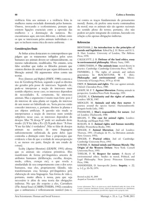 80                                                                                                                  Coltro e Ferreira

violência feita aos animais e a violência feita às        vai contra os traços fundamentais do pensamento
mulheres numa sociedade dominada pelos homens.            moral). Assim, ele prefere uma teoria contratualista
Outros, invocando o ecofeminismo, pensam que              da moral, mas os animais não são agentes racionais
existem ligações essenciais entre a opressão das          no sentido pleno do termo; portanto, eles não
mulheres e a dominação da natureza. Re-                   podem ser parte integrante do contrato, havendo em
encontramos aqui, um tom diferente, o debate entre        relação a eles apenas obrigações indiretas.
os que se interessam pelos animais individuais e os
que os incluem numa ética do meio ambiente.               Referencias
                                                          BENTHAM, J. An introduction to the principles of
Considerações finais
                                                          morals and legislation. Edited by J. H. Burns and H. L.
    As linhas acima destacaram os contemporâneos que      A. Hart. London: University of London, The Athlone
julgam que os tratamentos infligidos pelos seres          Press, 1970.
humanos aos animais devem ser substancialmente, ou        CALLICOTT, J. B. Defense of the land ethics, essay
mesmo radicalmente, modificados. No entanto, seria        in enviroumental philosophy. Albany: Suny, 1989.
falso acreditar que todos os filósofos pensam que         CARRUTHERS, P. The animals issue; moral theory in
existem direitos do animal ou que sejam defensores da     practice. Cambridge: Cambridge University Press, 1992.
liberação animal. Há argumentos sérios contra tais        FEINBERG, J. The rights of animals and unborn
teorias.                                                  generations. In: BLACKSTONE, W. T. (Ed.).
    Frey (Interests and Rights) (FREY, 1980) contesta a   Philosophy and enviroumental crisis. Athens:
                                                          University of Georgia Press, 1974. p. 43-68.
tese de Geinberg-Nelson, segundo a qual os direitos
                                                          FREY, R. Interests and rights. The case against animals.
são gerados pela posse de interesses. Segundo ele,
                                                          Oxford: Clarendon Press, 1980.
pode-se interpretar a noção de interesses num
                                                          LEAHY, M. P. T. Against liberation. Putting animals in
sentido objetivo; nesse caso, os interesses dependem
                                                          perspective. Londres/Nova York: Routedge, 1991.
de necessidades. E, certamente, há interesses
                                                          LINZAY, A. Christianity and the rights of animals.
animais. Mas o argumento é muito mais forte: pois é
                                                          Londres: SPCK, 1987.
do interesse de uma planta ser regada, do interesse
                                                          MIDGLEY, M. Animals and why they matter. A
de um motor ser lubrificado etc. Seria preciso então
                                                          journey around the species barrier. Harmondsworth:
conceder interesses, e, portanto, direitos às plantas e   Penguin books Ltda., 1983.
aos objetos artificiais. A questão não muda se            PASSMORE, J. Man’s respousibility for nature. 2nd
interpretamos a noção de interesse num sentido            ed. Londres: Duckworth, 1980.
subjetivo; nesse caso, os interesses dependem de          REGAN, T. The case for animal rights. Londres:
desejos. Mas “X deseja Y” pode ser analisado deste        Routledge and Kegan Paul, 1983.
modo: (1) Y faz falta a X e (2) X pode dizer: “A frase    ROLLIN, B. E. Animal rights and human morality.
‘Y me faz falta’ é verdadeira”. Não se falar de desejos   Buffalo: Prometheus Books, 1981.
animais na ausência de uma linguagem                      SINGER, P. Animal liberation. 2nd ed. Londres:
suficientemente sofisticada da parte deles (que           Thorson, 1991. (Tradução de Fr., La libération animale.
contenha a distinção entre frase e proposição; que        Paris: Grasset, 1993).
evidencie o fato de que a verdade de uma proposição       SINGER, P. Pratical ethics. 2nd ed. Cambridge:
é, ao menos em parte, função de um estado de              Cambridge University Press, 1993.
coisas).                                                  SORABJI, R. Animal minds and Human Morals: The
    Leahy (Against liberation) (LEAHY, 1991) afirma       Origin of the Western Debate. New York: Cornell
                                                          University Press, 1993.
que os animais são criaturas primitivas. Eles
                                                          TAYLOR, P. W. Respect for nature. A theory of
manifestam de forma pré-linguística amostra de
                                                          environmental ethics. Studies in moral, Political, and
atributos humanos (deliberação, escolha, desejos,         Legal Philosophy. New Jersey: Princeton University
medo, cólera, crenças etc), o que revela a                Press, 1986.
similaridade de seu comportamento com o dos seres         VANDEVEER, D. Interspecific Justice. Inquiry, v. 22,
humanos, mas eles, propriamente falando, não              n. 1-2, p. 55-70, 1979.
transformaram essa herança pré-linguística pela
elaboração de uma linguagem. Sua forma de vida e,
portanto, muito alheia à nossa, para que seja             Received on July 30, 2009.
                                                          Accepted on November 3, 2010.
necessário ir além de uma teoria das obrigações
indiretas. No que diz respeito a eles, Carruthers
(The Aninal Issue) (CARRUTHERS, 1992) considera           License information: This is an open-access article distributed under the terms of the
                                                          Creative Commons Attribution License, which permits unrestricted use, distribution,
que o utilitarismo é reflexivamente instável (isto é,     and reproduction in any medium, provided the original work is properly cited.


Acta Scientiarum. Human and Social Sciences                                                 Maringá, v. 33, n. 1, p. 75-80, 2011
 