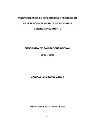 VICEPRESIDENCIA DE EXPLORACIÓN Y PRODUCCIÓN

   VICEPRESIDENCIA ADJUNTA DE ASOCIADOS

           GERENCIA PIEDEMONTE




    PROGRAMA DE SALUD OCUPACIONAL

                  2000 - 2003




         MÓNICA LUCÍA ROCHA ARDILA




        SANTA FE DE BOGOTA, ABRIL DE 2000




                        1
 
