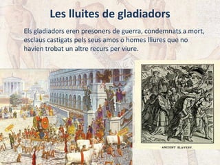 Les lluites de gladiadors
Els gladiadors eren presoners de guerra, condemnats a mort,
esclaus castigats pels seus amos o homes lliures que no
havien trobat un altre recurs per viure.
 