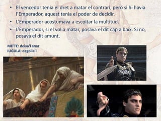 • El vencedor tenia el dret a matar el contrari, però si hi havia
l’Emperador, aquest tenia el poder de decidir.
• L’Emperador acostumava a escoltar la multitud.
• L’Emperador, si el volia matar, posava el dit cap a baix. Si no,
posava el dit amunt.
MITTE: deixa’l anar
IUGULA: degolla’l
 
